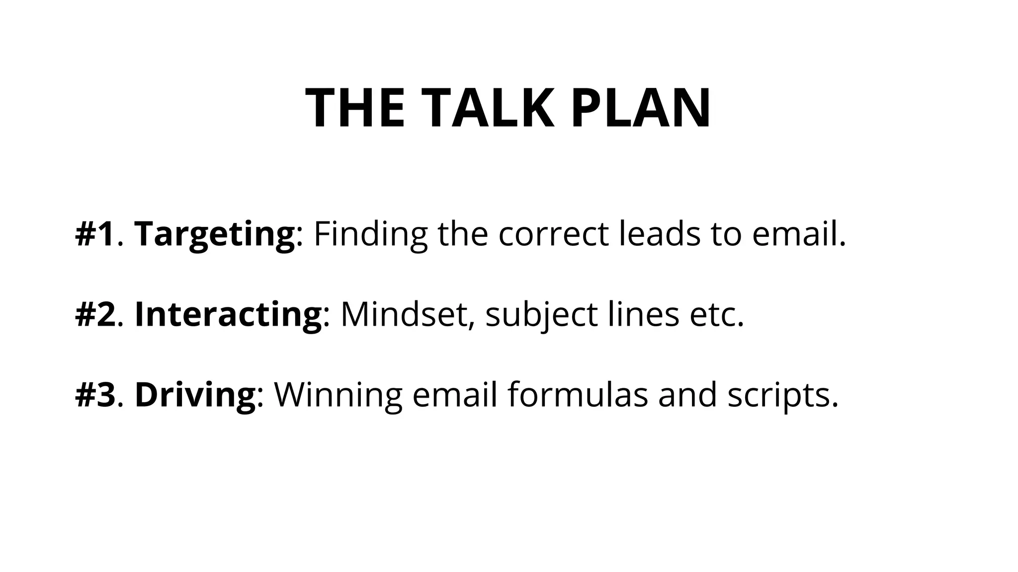 THE TALK PLAN
#1. Targeting: Finding the correct leads to email.
#2. Interacting: Mindset, subject lines etc.
#3. Driving: Winning email formulas and scripts.
 