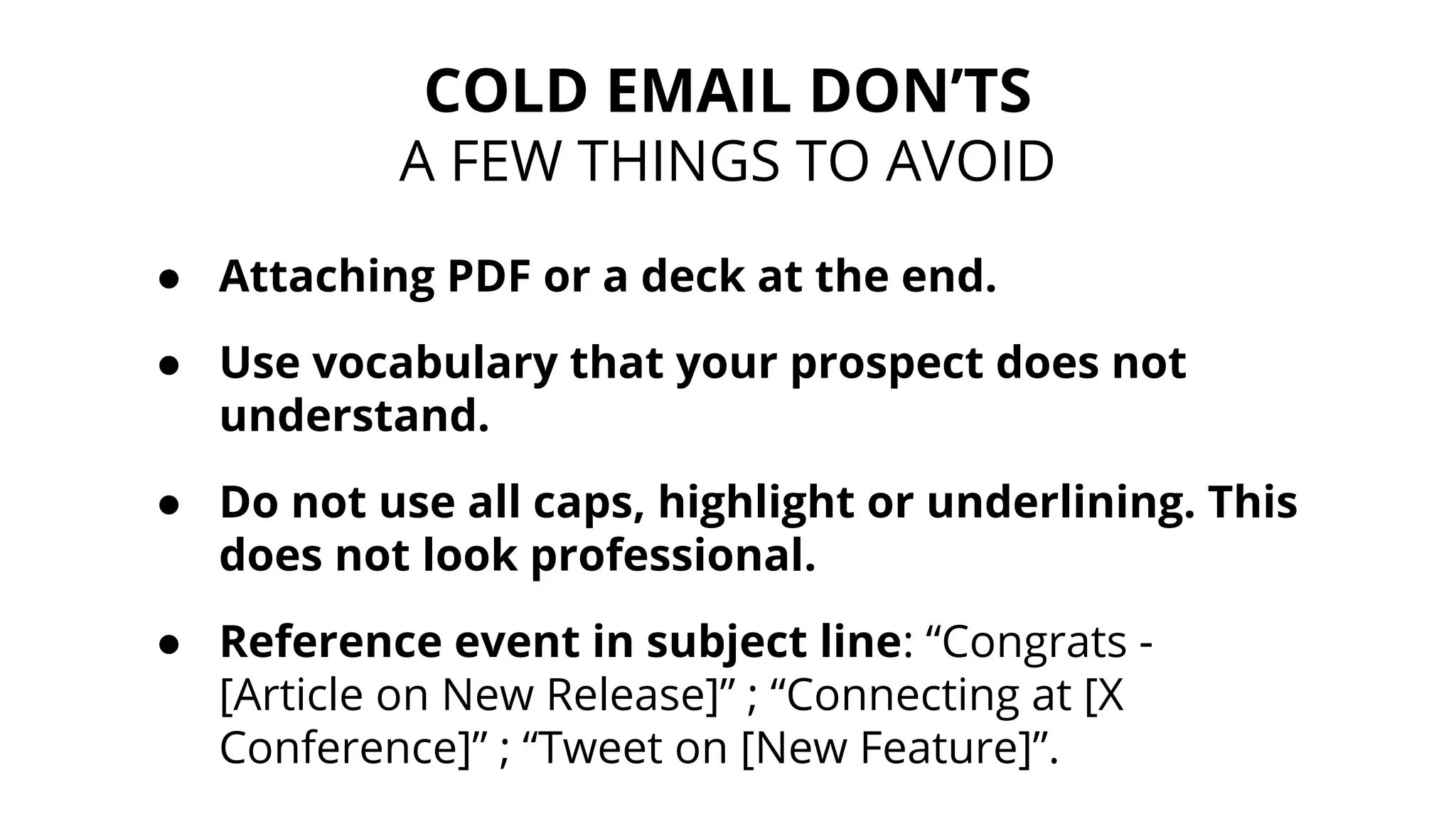 ● Attaching PDF or a deck at the end.
● Use vocabulary that your prospect does not
understand.
● Do not use all caps, highlight or underlining. This
does not look professional.
● Reference event in subject line: “Congrats -
[Article on New Release]” ; “Connecting at [X
Conference]” ; “Tweet on [New Feature]”.
COLD EMAIL DON’TS
A FEW THINGS TO AVOID
 