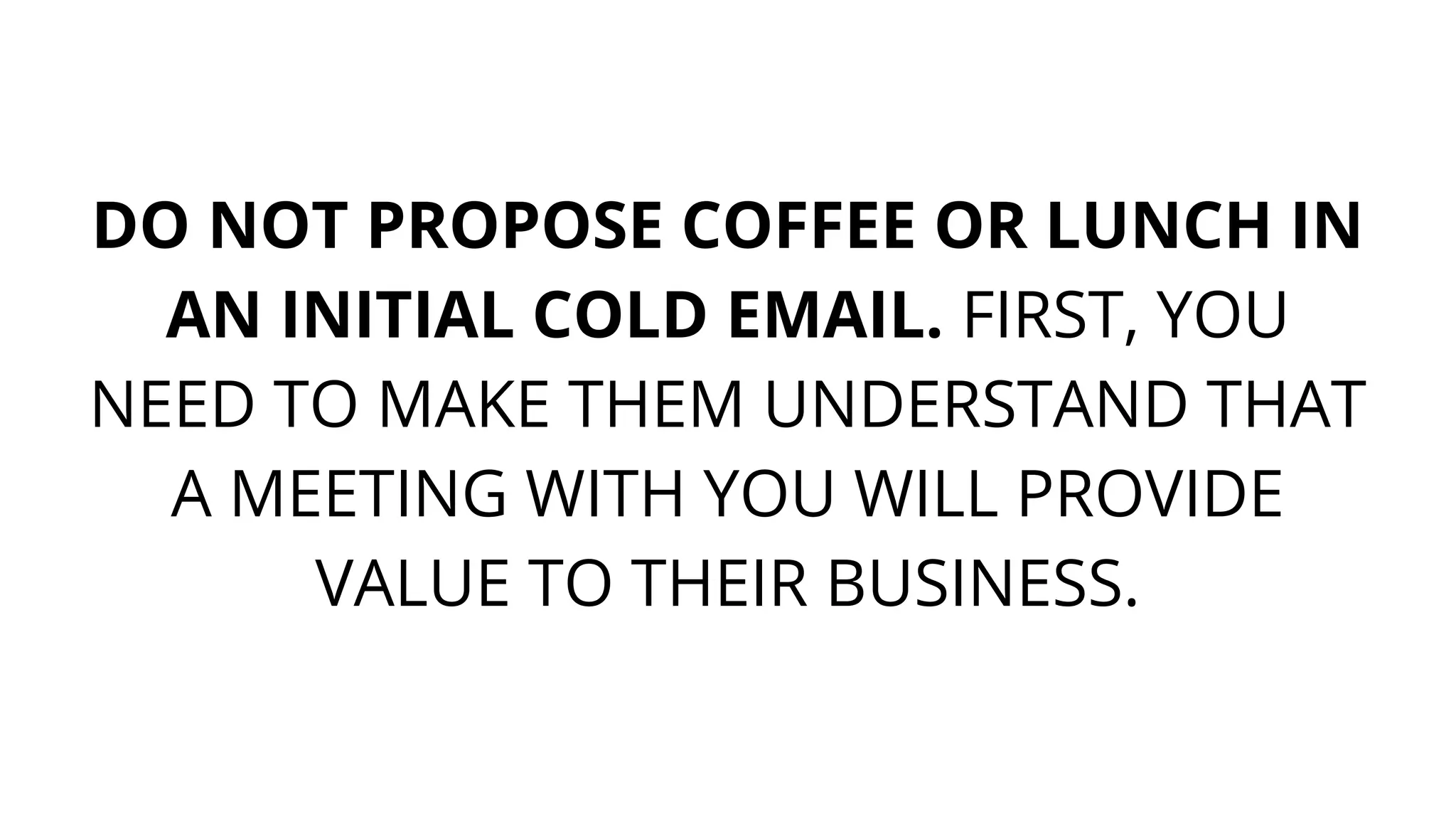 DO NOT PROPOSE COFFEE OR LUNCH IN
AN INITIAL COLD EMAIL. FIRST, YOU
NEED TO MAKE THEM UNDERSTAND THAT
A MEETING WITH YOU WILL PROVIDE
VALUE TO THEIR BUSINESS.
 