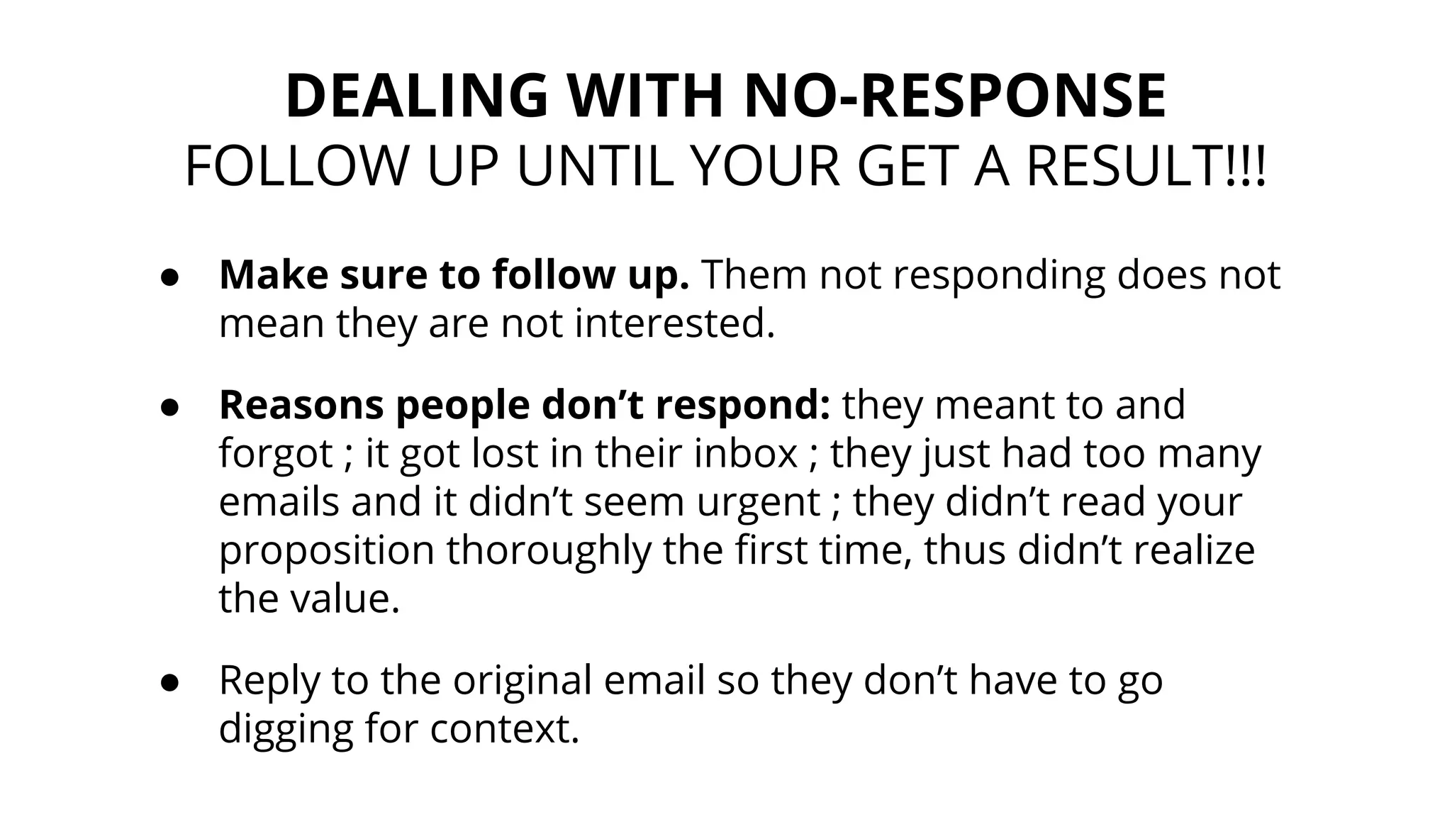 ● Make sure to follow up. Them not responding does not
mean they are not interested.
● Reasons people don’t respond: they meant to and
forgot ; it got lost in their inbox ; they just had too many
emails and it didn’t seem urgent ; they didn’t read your
proposition thoroughly the first time, thus didn’t realize
the value.
● Reply to the original email so they don’t have to go
digging for context.
DEALING WITH NO-RESPONSE
FOLLOW UP UNTIL YOUR GET A RESULT!!!
 