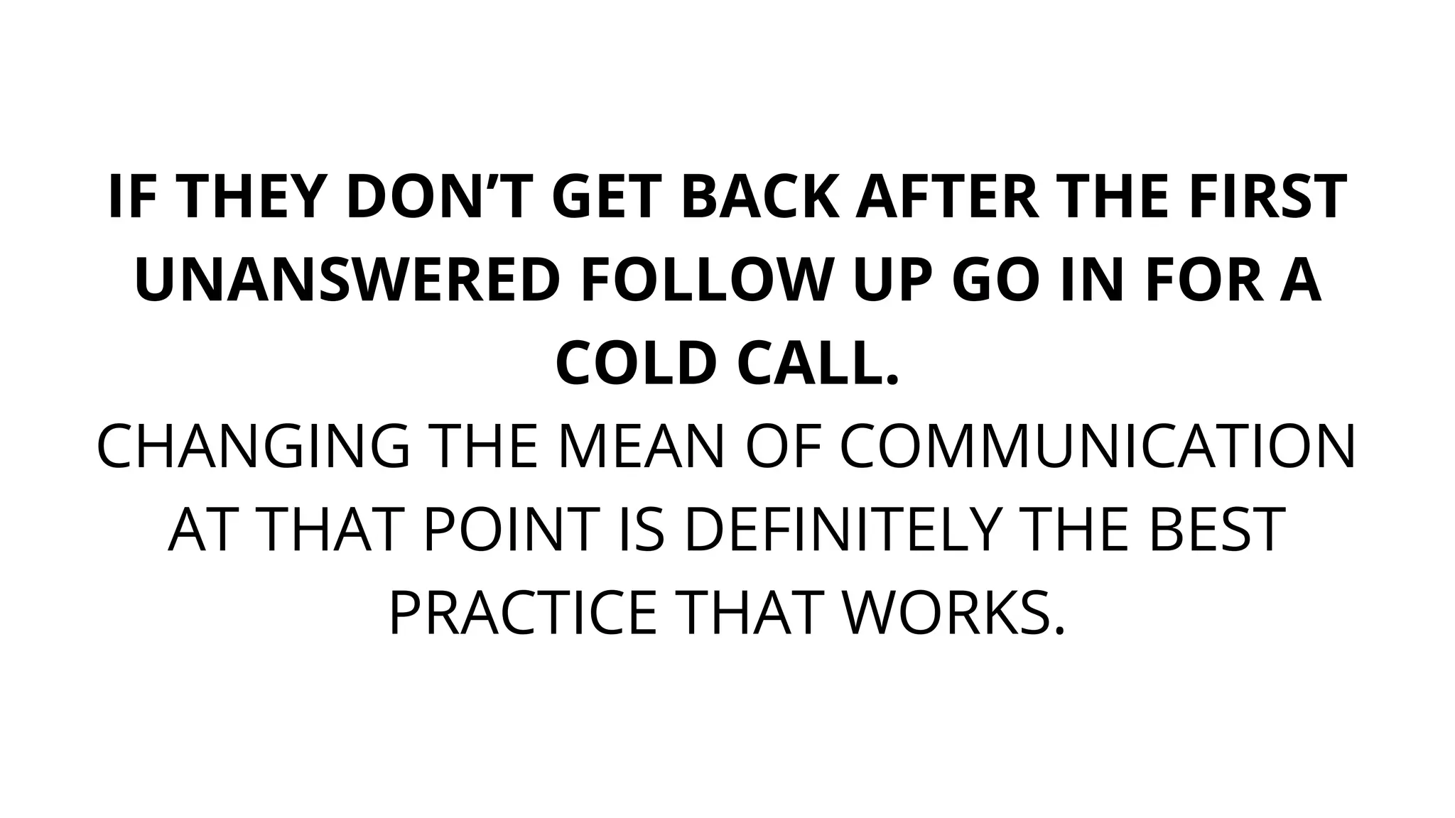 IF THEY DON’T GET BACK AFTER THE FIRST
UNANSWERED FOLLOW UP GO IN FOR A
COLD CALL.
CHANGING THE MEAN OF COMMUNICATION
AT THAT POINT IS DEFINITELY THE BEST
PRACTICE THAT WORKS.
 