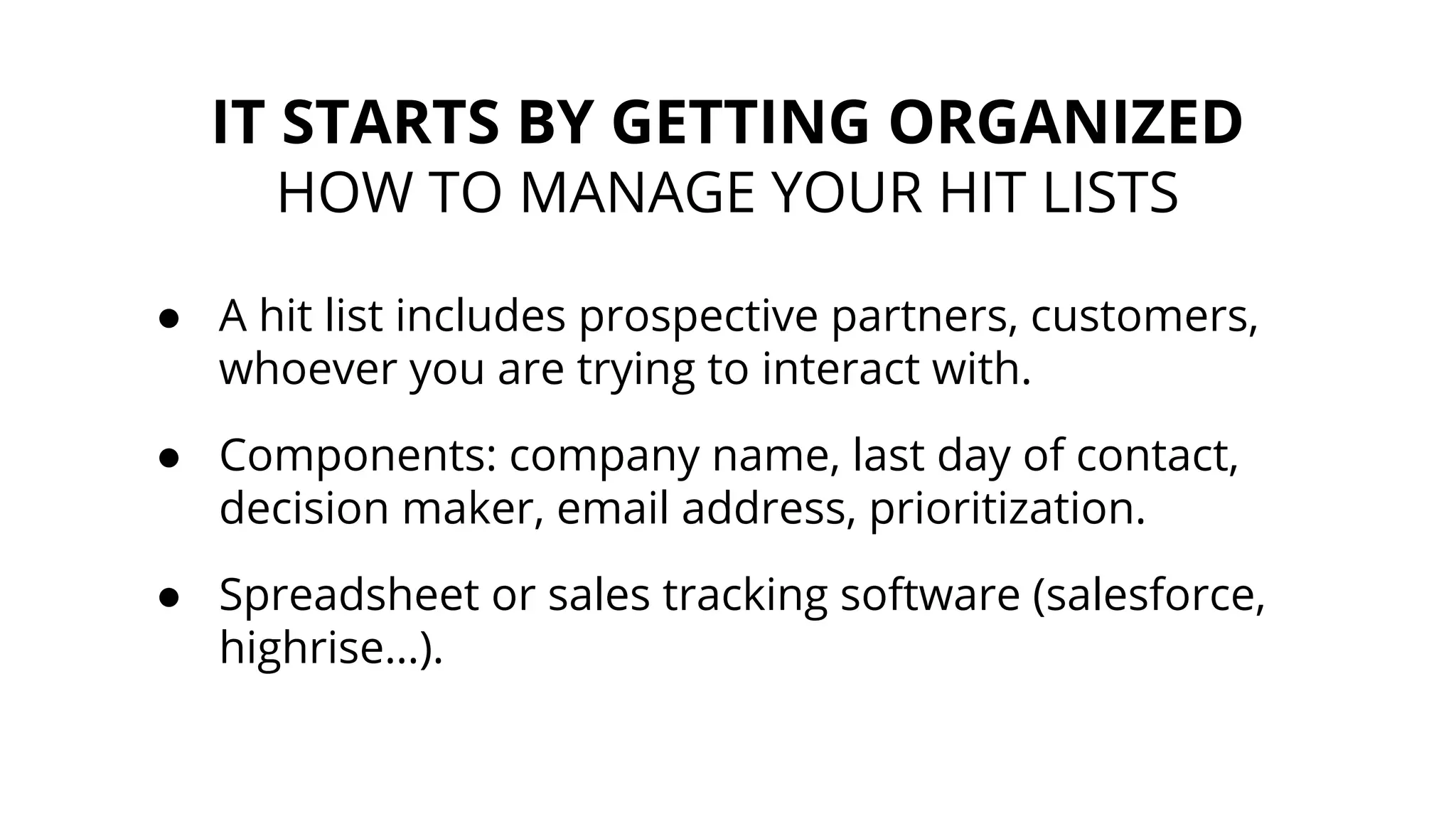 IT STARTS BY GETTING ORGANIZED
HOW TO MANAGE YOUR HIT LISTS
● A hit list includes prospective partners, customers,
whoever you are trying to interact with.
● Components: company name, last day of contact,
decision maker, email address, prioritization.
● Spreadsheet or sales tracking software (salesforce,
highrise…).
 