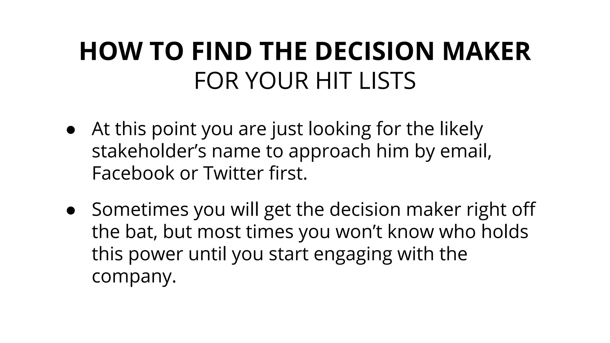 HOW TO FIND THE DECISION MAKER
FOR YOUR HIT LISTS
● At this point you are just looking for the likely
stakeholder’s name to approach him by email,
Facebook or Twitter first.
● Sometimes you will get the decision maker right off
the bat, but most times you won’t know who holds
this power until you start engaging with the
company.
 