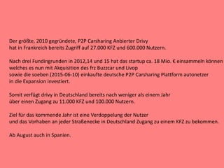 Der größte, 2010 gegründete, P2P Carsharing Anbierter Drivy
hat in Frankreich bereits Zugriff auf 27.000 KFZ und 600.000 Nutzern.
Nach drei Fundingrunden in 2012,14 und 15 hat das startup ca. 18 Mio. € einsammeln können
welches es nun mit Akquisition des frz Buzzcar und Livop
sowie die soeben (2015-06-10) einkaufte deutsche P2P Carsharing Plattform autonetzer
in die Expansion investiert.
Somit verfügt drivy in Deutschland bereits nach weniger als einem Jahr
über einen Zugang zu 11.000 KFZ und 100.000 Nutzern.
Ziel für das kommende Jahr ist eine Verdoppelung der Nutzer
und das Vorhaben an jeder Straßenecke in Deutschland Zugang zu einem KFZ zu bekommen.
Ab August auch in Spanien.
 