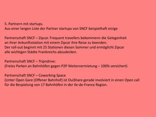5. Partnern mit startups.
Aus einer langen Liste der Partner startups von SNCF beispielhaft einige
Partnerschaft SNCF – Zipcar. Frequent travellers bekommenn die Gelegenheit
an ihrer Ankunftsstation mit einem Zipcar ihre Reise zu beenden.
Der roll-out beginnt mit 25 Stationen diesen Sommer und ermöglicht Zipcar
alle wichtigen Städte Frankreichs abzudecken.
Partnerschaft SNCF – Tripndrive:
(Freies Parken an Bahnhöfen gegen P2P Weitervermietung – 100% versichert)
Partnerschaft SNCF – Coworking Space
(Unter Open Gare (Offener Bahnhof) ist OuiShare gerade involviert in einen Open call
für die Bespielung von 17 Bahnhöfen in der Ile-de-France Region.
 