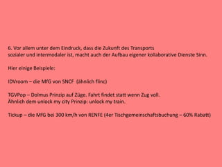 6. Vor allem unter dem Eindruck, dass die Zukunft des Transports
sozialer und intermodaler ist, macht auch der Aufbau eigener kollaborative Dienste Sinn.
Hier einige Beispiele:
IDVroom – die MfG von SNCF (ähnlich flinc)
TGVPop – Dolmus Prinzip auf Züge. Fahrt findet statt wenn Zug voll.
Ähnlich dem unlock my city Prinzip: unlock my train.
Tickup – die MfG bei 300 km/h von RENFE (4er Tischgemeinschaftsbuchung – 60% Rabatt)
 