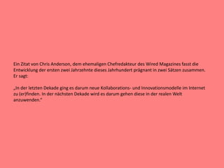 Ein Zitat von Chris Anderson, dem ehemaligen Chefredakteur des Wired Magazines fasst die
Entwicklung der ersten zwei Jahrzehnte dieses Jahrhundert prägnant in zwei Sätzen zusammen.
Er sagt:
„In der letzten Dekade ging es darum neue Kollaborations- und Innovationsmodelle im Internet
zu (er)finden. In der nächsten Dekade wird es darum gehen diese in der realen Welt
anzuwenden.“
 