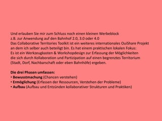 Und erlauben Sie mir zum Schluss noch einen kleinen Werbeblock
z.B. zur Anwendung auf den Bahnhof 2.0, 3.0 oder 4.0
Das Collaborative Territories Toolkit ist ein weiteres internationales OuiShare Projekt
an dem ich selber auch beteiligt bin. Es hat einem praktischen lokalen Fokus:
Es ist ein Werkzeugkasten & Workshopdesign zur Erfassung der Möglichkeiten
die sich durch Kollaboration und Partizipation auf einen begrenztes Territorium
(Stadt, Dorf, Nachbarschaft oder eben Bahnhöfe) ergeben.
Die drei Phasen umfassen:
• Bewusstmachung (Chancen verstehen)
• Ermöglichung (Erfassen der Ressourcen, Verstehen der Probleme)
• Aufbau (Aufbau und Entzünden kollaborativer Strukturen und Praktiken)
 