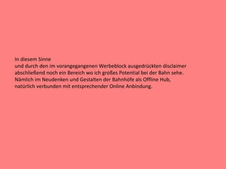 In diesem Sinne
und durch den im vorangegangenen Werbeblock ausgedrückten disclaimer
abschließend noch ein Bereich wo ich großes Potential bei der Bahn sehe.
Nämlich im Neudenken und Gestalten der Bahnhöfe als Offline Hub,
natürlich verbunden mit entsprechender Online Anbindung.
 