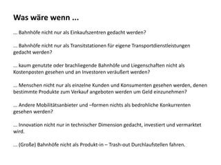 Was wäre wenn ...
... Bahnhöfe nicht nur als Einkaufszentren gedacht werden?
... Bahnhöfe nicht nur als Transitstationen für eigene Transportdienstleistungen
gedacht werden?
... kaum genutzte oder brachliegende Bahnhöfe und Liegenschaften nicht als
Kostenposten gesehen und an Investoren veräußert werden?
... Menschen nicht nur als einzelne Kunden und Konsumenten gesehen werden, denen
bestimmte Produkte zum Verkauf angeboten werden um Geld einzunehmen?
... Andere Mobilitätsanbieter und –formen nichts als bedrohliche Konkurrenten
gesehen werden?
... Innovation nicht nur in technischer Dimension gedacht, investiert und vermarktet
wird.
... (Große) Bahnhöfe nicht als Produkt-in – Trash-out Durchlaufstellen fahren.
 
