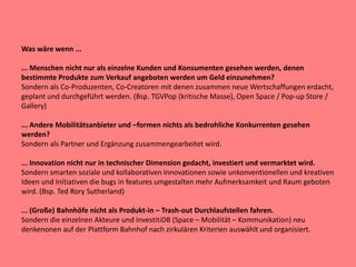 Was wäre wenn ...
... Menschen nicht nur als einzelne Kunden und Konsumenten gesehen werden, denen
bestimmte Produkte zum Verkauf angeboten werden um Geld einzunehmen?
Sondern als Co-Produzenten, Co-Creatoren mit denen zusammen neue Wertschaffungen erdacht,
geplant und durchgeführt werden. (Bsp. TGVPop (kritische Masse), Open Space / Pop-up Store /
Gallery)
... Andere Mobilitätsanbieter und –formen nichts als bedrohliche Konkurrenten gesehen
werden?
Sondern als Partner und Ergänzung zusammengearbeitet wird.
... Innovation nicht nur in technischer Dimension gedacht, investiert und vermarktet wird.
Sondern smarten soziale und kollaborativen Innovationen sowie unkonventionellen und kreativen
Ideen und Initiativen die bugs in features umgestalten mehr Aufmerksamkeit und Raum geboten
wird. (Bsp. Ted Rory Sutherland)
... (Große) Bahnhöfe nicht als Produkt-in – Trash-out Durchlaufstellen fahren.
Sondern die einzelnen Akteure und InvestitiDB (Space – Mobilität – Kommunikation) neu
denkenonen auf der Plattform Bahnhof nach zirkulären Kriterien auswählt und organisiert.
 
