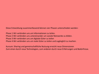 Diese Entwicklung zusammenfassend können vier Phasen unterschieden werden:
Phase 1 Wir verbinden uns um Informationen zu teilen.
Phase 2 Wir verbinden uns untereinander um soziale Netzwerke zu bilden.
Phase 3 Wir verbinden uns um digitale Güter zu teilen
Phase 4 Wir verbinden uns um reale Güter zu teilen und zugänglich zu machen.
Kurzum: Sharing und gemeinschaftliche Nutzung erreicht neue Dimensionen
Zum einen durch neue Technologien, zum anderen durch neue Erfahrungen und Bedürfnisse.
 