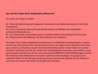 Was sind die Treiber dieser kollaborativen Ökonomie?
Wir sehen vier Treiber am Werk.
Nr. 1 Rasende Verbreitung technologischer Innovationen und Digitalisierung durch Internet &
Smartphones.
Nr. 2 Eine zunehmende Sehnsucht nach Gemeinschaft und Teilhabe nach Jahrzehnten
autistischem Materialismus.
Nr. 3 Ein wachsendes Umwelt-Bewusstsein und Achtsamkeit für die planetarischen Grenzen.
Nr. 4 Ökonomische (Sach)Zwänge. Die Not als Mutter von Innovation.
Die Treiber 2 & 3 stellen weitgehend eine Renaissance traditioneller Verhaltensweisen und alter
Formen der Verbundenheit dar. Nichtdestotrotz können sie aufgrund ihres Bestebens den Status
quo zu ändern, als Ausdruck sozialer Innovation betrachtet werden. Diese Treiber der sozialen
Innovation verbinden sich mit den Treibern der technologischen Innovation und schaffen so eine
neue disruptive Qualität, für die hier den Ausdruck KOLLABORATIVE INNOVATION prägen möchte.
Wir betrachte diese Kollaborative Innovation sowohl als einen wichtigen Ursprung als auch
kraftvollen Motor für die Werteverschiebung, die sich zunehmend entfaltet und das Wesen als
auch den Lauf unserer Wirtschaft und Gesellschaft verändert.
 