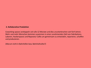 2. Kollaborative Produktion
Coworking spaces verdoppeln sich alle 12 Monate und dies ununterbrochen seit fünf Jahren.
Mehr und mehr Menschen kommen zusammen in einer zunehmenden Zahl von Fabrikations-
Laboren, Hackerspaces und Reparatur Cafés um gemeinsam zu entwickeln, reparieren, schaffen
und produzieren.
(Warum nicht in Bahnhöfen bzw. Bahnhofsnähe?)
 