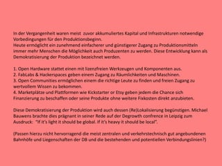 In der Vergangenheit waren meist zuvor akkumuliertes Kapital und Infrastrukturen notwendige
Vorbedingungen für den Produktionsbeginn.
Heute ermöglicht ein zunehmend einfacherer und günstigerer Zugang zu Produktionsmitteln
immer mehr Menschen die Möglichkeit auch Produzenten zu werden. Diese Entwicklung kann als
Demokratisierung der Produktion bezeichnet werden.
1. Open Hardware stattet einen mit lizenzfreien Werkzeugen und Komponenten aus.
2. FabLabs & Hackerspaces geben einem Zugang zu Räumlichkeiten und Maschinen.
3. Open Communities ermöglichen einem die richtige Leute zu finden und freien Zugang zu
wertvollem Wissen zu bekommen.
4. Marketplätze und Plattformen wie Kickstarter or Etsy geben jedem die Chance sich
Finanzierung zu beschaffen oder seine Produkte ohne weitere Fixkosten direkt anzubieten.
Diese Demokratisierung der Produktion wird auch dessen (Re)Lokalisierung begünstigen. Michael
Bauwens brachte dies prägnant in seiner Rede auf der Degrowth confrence in Leipzig zum
Ausdruck: “If it‘s light it should be global. If it‘s heavy it should be local”.
(Passen hierzu nicht hervorragend die meist zentralen und verkehrstechnisch gut angebundenen
Bahnhöfe und Liegenschaften der DB und die bestehenden und potentiellen Verbindungslinien?)
 