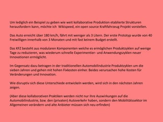 Um lediglich ein Beispiel zu geben wie weit kollaborative Produktion etablierte Strukturen
herausfordern kann, möchte ich Wikispeed, ein open source Kraftfahrzeug Projekt vorstellen.
Das Auto erreicht über 180 km/h, fährt mit weniger als 3 Litern. Der erste Prototyp wurde von 40
Freiwilligen innerhalb von 3 Monaten und mit fast keinem Budget erstellt.
Das KFZ besteht aus modularen Komponenten welche es ermöglichen Produktzyklen auf wenige
Tage zu reduzieren, was wiederum schnelle Experimentier- und Anwendungszyklen neuer
Innovationen ermöglicht.
Im Gegensatz dazu betragen in der traditionellen Automobilindustrie Produktzyklen um die
sieben Jahren und gehen mit hohen Fixkosten einher. Beides verursachen hohe Kosten für
Veränderungen und Innovation.
Wie disruptiv sich diese Unterschiede entwickeln werden, wird sich in den nächsten Jahren
zeigen.
(Aber diese kollaborativen Praktiken werden nicht nur ihre Auswirkungen auf die
Automobilindustrie, bzw. den (privaten) Autoverkehr haben, sondern den Mobilitätssektor im
Allgemeinen verändern und alte Anbieter müssen sich neu erfinden)
 