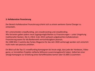 3. Kollaborative Finanzierung
Der Bereich kollaborative Finanzierung scheint sich zu einem weiteren Game Changer zu
entwickeln.
Wir unterscheiden crowdfunding, von crowdinvesting und crowdlending.
Alle Varianten geben jedem neue Zugangsmöglichkeiten zu Finanzierungen – unter Umgehung
traditioneller Banken. Die 5,1 Mrd. $ der 2013 weltweit aufgebrachten kollaborativen
Finanzierung waren für die Bankenwelt vernachlässigbare peanuts.
Die 1000 Mrd. $ welche das Forbes Magazine für das Jahr 2020 vorhersagt werden sich sicherlich
nicht mehr wie peanuts anfühlen.
Ein Blick auf die Top 11 crowdfunding Kampagnen bis heute zeigt, dass jede der Hardware, Video
game, or Immobilien Projekte vielfache Millionen zusammengebracht haben. Selbst bei einer
witzige Kampagne zur Erstellung eines Kartoffelsalates kamen über 55.000 $ zusammen.
 