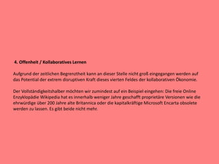 4. Offenheit / Kollaboratives Lernen
Aufgrund der zeitlichen Begrenztheit kann an dieser Stelle nicht groß eingegangen werden auf
das Potential der extrem disruptiven Kraft dieses vierten Feldes der kollaborativen Ökonomie.
Der Vollständigkeitshalber möchten wir zumindest auf ein Beispiel eingehen: Die freie Online
Enzyklopädie Wikipedia hat es innerhalb weniger Jahre geschafft proprietäre Versionen wie die
ehrwürdige über 200 Jahre alte Britannica oder die kapitalkräftige Microsoft Encarta obsolete
werden zu lassen. Es gibt beide nicht mehr.
 