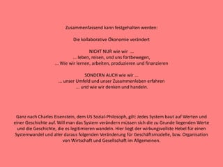 Zusammenfassend kann festgehalten werden:
Die kollaborative Ökonomie verändert
NICHT NUR wie wir ...
... leben, reisen, und uns fortbewegen,
... Wie wir lernen, arbeiten, produzieren und finanzieren
SONDERN AUCH wie wir ...
... unser Umfeld und unser Zusammenleben erfahren
... und wie wir denken und handeln.
Ganz nach Charles Eisenstein, dem US Sozial-Philosoph, gilt: Jedes System baut auf Werten und
einer Geschichte auf. Will man das System verändern müssen sich die zu Grunde liegenden Werte
und die Geschichte, die es legitimieren wandeln. Hier liegt der wirkungsvollste Hebel für einen
Systemwandel und aller daraus folgenden Veränderung für Geschäftsmodelle, bzw. Organisation
von Wirtschaft und Gesellschaft im Allgemeinen.
 