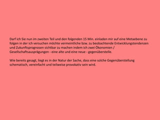 Darf ich Sie nun im zweiten Teil und den folgenden 15 Min. einladen mir auf eine Metaebene zu
folgen in der ich versuchen möchte vermeintliche bzw. zu beobachtende Entwicklungstendenzen
und Zukunftsprognosen sichtbar zu machen indem ich zwei Ökonomien /
Gesellschaftsausprägungen - eine alte und eine neue - gegenüberstelle.
Wie bereits gesagt, liegt es in der Natur der Sache, dass eine solche Gegenüberstellung
schematisch, vereinfacht und teilweise provokativ sein wird.
 
