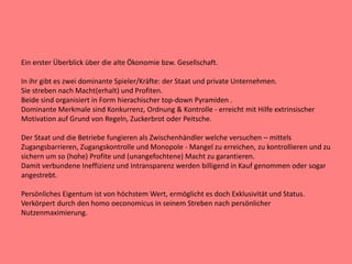 Ein erster Überblick über die alte Ökonomie bzw. Gesellschaft.
In ihr gibt es zwei dominante Spieler/Kräfte: der Staat und private Unternehmen.
Sie streben nach Macht(erhalt) und Profiten.
Beide sind organisiert in Form hierachischer top-down Pyramiden .
Dominante Merkmale sind Konkurrenz, Ordnung & Kontrolle - erreicht mit Hilfe extrinsischer
Motivation auf Grund von Regeln, Zuckerbrot oder Peitsche.
Der Staat und die Betriebe fungieren als Zwischenhändler welche versuchen – mittels
Zugangsbarrieren, Zugangskontrolle und Monopole - Mangel zu erreichen, zu kontrollieren und zu
sichern um so (hohe) Profite und (unangefochtene) Macht zu garantieren.
Damit verbundene Ineffizienz und Intransparenz werden billigend in Kauf genommen oder sogar
angestrebt.
Persönliches Eigentum ist von höchstem Wert, ermöglicht es doch Exklusivität und Status.
Verkörpert durch den homo oeconomicus in seinem Streben nach persönlicher
Nutzenmaximierung.
 