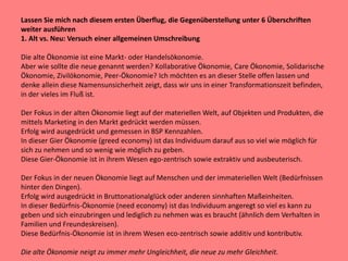 Lassen Sie mich nach diesem ersten Überflug, die Gegenüberstellung unter 6 Überschriften
weiter ausführen
1. Alt vs. Neu: Versuch einer allgemeinen Umschreibung
Die alte Ökonomie ist eine Markt- oder Handelsökonomie.
Aber wie sollte die neue genannt werden? Kollaborative Ökonomie, Care Ökonomie, Solidarische
Ökonomie, Zivilökonomie, Peer-Ökonomie? Ich möchten es an dieser Stelle offen lassen und
denke allein diese Namensunsicherheit zeigt, dass wir uns in einer Transformationszeit befinden,
in der vieles im Fluß ist.
Der Fokus in der alten Ökonomie liegt auf der materiellen Welt, auf Objekten und Produkten, die
mittels Marketing in den Markt gedrückt werden müssen.
Erfolg wird ausgedrückt und gemessen in BSP Kennzahlen.
In dieser Gier Ökonomie (greed economy) ist das Individuum darauf aus so viel wie möglich für
sich zu nehmen und so wenig wie möglich zu geben.
Diese Gier-Ökonomie ist in ihrem Wesen ego-zentrisch sowie extraktiv und ausbeuterisch.
Der Fokus in der neuen Ökonomie liegt auf Menschen und der immateriellen Welt (Bedürfnissen
hinter den Dingen).
Erfolg wird ausgedrückt in Bruttonationalglück oder anderen sinnhaften Maßeinheiten.
In dieser Bedürfnis-Ökonomie (need economy) ist das Individuum angeregt so viel es kann zu
geben und sich einzubringen und lediglich zu nehmen was es braucht (ähnlich dem Verhalten in
Familien und Freundeskreisen).
Diese Bedürfnis-Ökonomie ist in ihrem Wesen eco-zentrisch sowie additiv und kontributiv.
Die alte Ökonomie neigt zu immer mehr Ungleichheit, die neue zu mehr Gleichheit.
 