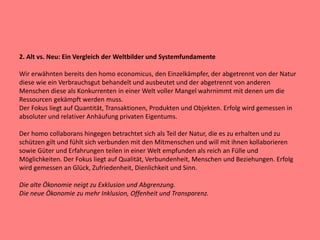 2. Alt vs. Neu: Ein Vergleich der Weltbilder und Systemfundamente
Wir erwähnten bereits den homo economicus, den Einzelkämpfer, der abgetrennt von der Natur
diese wie ein Verbrauchsgut behandelt und ausbeutet und der abgetrennt von anderen
Menschen diese als Konkurrenten in einer Welt voller Mangel wahrnimmt mit denen um die
Ressourcen gekämpft werden muss.
Der Fokus liegt auf Quantität, Transaktionen, Produkten und Objekten. Erfolg wird gemessen in
absoluter und relativer Anhäufung privaten Eigentums.
Der homo collaborans hingegen betrachtet sich als Teil der Natur, die es zu erhalten und zu
schützen gilt und fühlt sich verbunden mit den Mitmenschen und will mit ihnen kollaborieren
sowie Güter und Erfahrungen teilen in einer Welt empfunden als reich an Fülle und
Möglichkeiten. Der Fokus liegt auf Qualität, Verbundenheit, Menschen und Beziehungen. Erfolg
wird gemessen an Glück, Zufriedenheit, Dienlichkeit und Sinn.
Die alte Ökonomie neigt zu Exklusion und Abgrenzung.
Die neue Ökonomie zu mehr Inklusion, Offenheit und Transparenz.
 
