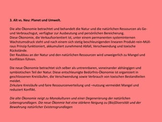 3. Alt vs. Neu: Planet und Umwelt.
Die alte Ökonomie betrachtet und behandelt die Natur und die natürlichen Ressourcen als Ge-
und Verbrauchsgut, verfügbar zur Ausbeutung und persönlichen Bereicherung.
Diese Ökonomie, die Verkaufsorientiert ist, unter einem permanenten systeminternen
Wachstumsdruck steht und nach einem sich stetig beschleunigenden linearen Produkt-rein-Müll-
raus Prinzip funktioniert, akkumuliert zunehmend Abfall, Verschwendung und toxische
Rückstände.
Der Raubbau an der Natur und den natürlichen Ressourcen wird unweigerlich zu Mangel und
Konflikten führen.
Die neue Ökonomie betrachtet sich selber als untrennbaren, voneinander abhängigen und
symbiotischen Teil der Natur. Diese entschleunigte Bedürfnis-Ökonomie ist organisiert in
geschlossenen Kreisläufen, die Verschwendung sowie Verbrauch von toxischen Bestandteilen
meidet.
Zirkulare Kreisläufe und faire Ressourcenverteilung und –nutzung vermeidet Mangel und
reduziert Konflikt.
Die alte Ökonomie neigt zu Monokulturen und einer Degenerierung der natürlichen
Lebensgrundlagen. Die neue Ökonmie hat eine stärkere Neigung zu (Bio)Diversität und der
Bewahrung natürlicher Existensgrundlagen
 