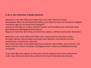 4. Alt vs. Neu: Menschen in beiden Systemen.
Menschen in der alten Ökonomie haben meist eine mehr statische Position.
Normalweise füllen sie eine bestimmte Rolle aus (ein Beruf, ein Job, eine bestimmte Tätigkeit,
manchmal sogar nur ein bestimmter Handgriff).
Vielmals ist die Rolle von anderen definiert worden und fremdbestimmt und drückt somit
gleichzeitig eine Abhängigkeitsbeziehung aus.
Regularien, Kontrolle, Bestrafung und Incentives werden zu Mitteln extrinsischer Motivation.
Menschen in der neuen Ökonomie finden sich in dynamischeren Kontexten wieder.
Sie haben oftmals mehrere Rollen und somit mehr Optionen und Chancen für einen
autonomeren und aktiveren Lebensstil.
Dies macht das Leben nicht notwendigerweise einfacher oder erfüllter, da wir oftmals noch
wieder erlernen müssen mit dieser zurückgewonnenen Freiheit und Selbstbestimmung
umzugehen.
In der alten Ökonomie agieren die Menschen oftmals aufgrund extrinsischer Motivation.
In der neuen Ökonomie bestimmt zunehmend intrinsische Motivation das Handeln.
 