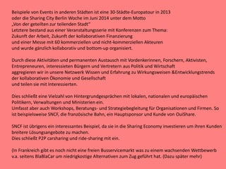 Beispiele von Events in anderen Städten ist eine 30-Städte-Europatour in 2013
oder die Sharing City Berlin Woche im Juni 2014 unter dem Motto
„Von der geteilten zur teilenden Stadt“
Letztere bestand aus einer Veranstaltungsserie mit Konferenzen zum Thema:
Zukunft der Arbeit, Zukunft der kollaborativen Finanzierung
und einer Messe mit 60 kommerziellen und nicht-kommerziellen Akteuren
und wurde gänzlich kollaborativ und bottom-up organisiert.
Durch diese Aktivitäten und permanenten Austausch mit Vordenkerinnen, Forschern, Aktivisten,
Entrepreneuren, interessieten Bürgern und Vertretern aus Politik und Wirtschaft
aggregieren wir in unsere Netzwerk Wissen und Erfahrung zu Wirkungsweisen &Entwicklungstrends
der kollaborativen Ökonomie und Gesellschaft
und teilen sie mit Interessierten.
Dies schließt eine Vielzahl von Hintergrundgesprächen mit lokalen, nationalen und europäischen
Politikern, Verwaltungen und Ministerien ein.
Umfasst aber auch Workshops, Beratungs- und Strategiebegleitung für Organisationen und Firmen. So
ist beispielsweise SNCF, die französische Bahn, ein Hauptsponsor und Kunde von OuiShare.
SNCF ist übrigens ein interessantes Beispiel, da sie in die Sharing Economy investieren um ihren Kunden
breitere Lösungsangebote zu machen.
Dies schließt P2P carsharing und ride-sharing mit ein.
(In Frankreich gibt es noch nicht eine freien Busservicemarkt was zu einem wachsenden Wettbewerb
v.a. seitens BlaBlaCar um niedrigkostige Alternativen zum Zug geführt hat. (Dazu später mehr)
 
