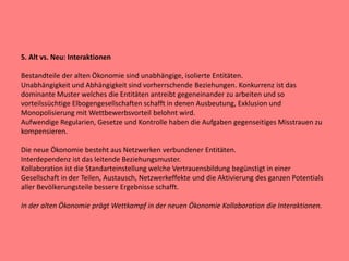 5. Alt vs. Neu: Interaktionen
Bestandteile der alten Ökonomie sind unabhängige, isolierte Entitäten.
Unabhängigkeit und Abhängigkeit sind vorherrschende Beziehungen. Konkurrenz ist das
dominante Muster welches die Entitäten antreibt gegeneinander zu arbeiten und so
vorteilssüchtige Elbogengesellschaften schafft in denen Ausbeutung, Exklusion und
Monopolisierung mit Wettbewerbsvorteil belohnt wird.
Aufwendige Regularien, Gesetze und Kontrolle haben die Aufgaben gegenseitiges Misstrauen zu
kompensieren.
Die neue Ökonomie besteht aus Netzwerken verbundener Entitäten.
Interdependenz ist das leitende Beziehungsmuster.
Kollaboration ist die Standarteinstellung welche Vertrauensbildung begünstigt in einer
Gesellschaft in der Teilen, Austausch, Netzwerkeffekte und die Aktivierung des ganzen Potentials
aller Bevölkerungsteile bessere Ergebnisse schafft.
In der alten Ökonomie prägt Wettkampf in der neuen Ökonomie Kollaboration die Interaktionen.
 