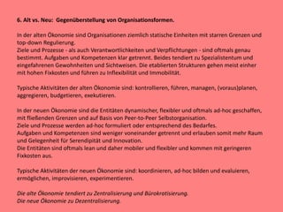 6. Alt vs. Neu: Gegenüberstellung von Organisationsformen.
In der alten Ökonomie sind Organisationen ziemlich statische Einheiten mit starren Grenzen und
top-down Regulierung.
Ziele und Prozesse - als auch Verantwortlichkeiten und Verpflichtungen - sind oftmals genau
bestimmt. Aufgaben und Kompetenzen klar getrennt. Beides tendiert zu Spezialistentum und
eingefahrenen Gewohnheiten und Sichtweisen. Die etablierten Strukturen gehen meist einher
mit hohen Fixkosten und führen zu Inflexibilität und Immobilität.
Typische Aktivitäten der alten Ökonomie sind: kontrollieren, führen, managen, (voraus)planen,
aggregieren, budgetieren, exekutieren.
In der neuen Ökonomie sind die Entitäten dynamischer, flexibler und oftmals ad-hoc geschaffen,
mit fließenden Grenzen und auf Basis von Peer-to-Peer Selbstorganisation.
Ziele und Prozesse werden ad-hoc formuliert oder entsprechend des Bedarfes.
Aufgaben und Kompetenzen sind weniger voneinander getrennt und erlauben somit mehr Raum
und Gelegenheit für Serendipität und Innovation.
Die Entitäten sind oftmals lean und daher mobiler und flexibler und kommen mit geringeren
Fixkosten aus.
Typische Aktivitäten der neuen Ökonomie sind: koordinieren, ad-hoc bilden und evaluieren,
ermöglichen, improvisieren, experimentieren.
Die alte Ökonomie tendiert zu Zentralisierung und Bürokratisierung.
Die neue Ökonomie zu Dezentralisierung.
 