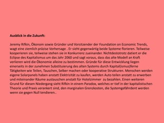Ausblick in die Zukunft:
Jeremy Rifkin, Ökonom sowie Gründer und Vorsitzender der Foundation on Economic Trends,
wagt eine ziemlich präzise Vorhersage . Er sieht gegenwärtig beide Systeme florieren. Teilweise
kooperieren sie, teilweise stehen sie in Konkurrenz zueinander. Nichtdestotrotz datiert er die
Eclipse des Kapitalismus um das Jahr 2060 und sagt voraus, dass das alte Modell an Kraft
verlieren wird die Ökonomie alleine zu bestimmen. Gründe für diese Entwicklung liegen
einerseits in der zunehmen Substituierung des alten Systems durch Kapital(ismus)ferne
Tätigkeiten wie Teilen, Tauschen, Selber machen oder kooperative Strukturen. Menschen werden
eigene Solarpanels haben anstatt Elektrizität zu kaufen, werden Auto teilen anstatt zu erwerben
und miteinander Räume austauschen anstatt für Hotelzimmer zu bezahlen. Einen weiteren
Grund für diesen Niedergang sieht Rifkin in einem Paradox, welches er tief in der kapitalistischen
Theorie und Praxis verankert sind, den marginalen Grenzkosten, die Systemgefährdent werden
wenn sie gegen Null tendieren..
 