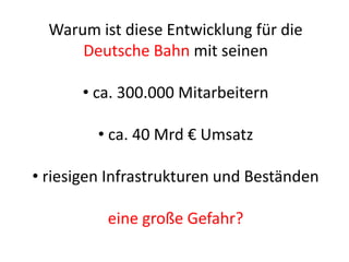 Warum ist diese Entwicklung für die
Deutsche Bahn mit seinen
• ca. 300.000 Mitarbeitern
• ca. 40 Mrd € Umsatz
• riesigen Infrastrukturen und Beständen
eine große Gefahr?
 
