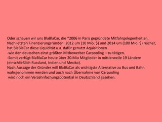 Oder schauen wir uns BlaBlaCar, die *2006 in Paris gegründete Mitfahrgelegenheit an.
Nach letzten Finanzierungsrunden: 2012 um (10 Mio. $) und 2014 um (100 Mio. $) reicher,
hat BlaBlaCar diese Liquidität u.a. dafür genutzt Aquisitionen
-wie den deutschen einst größten Mitbewerber Carpooling – zu tätigen.
-Somit verfügt BlaBlaCar heute über 20.Mio Mitglieder in mittlerweile 19 Ländern
(einschließlich Russland, Indien und Mexiko).
Nach Aussage der Gründer will BlaBlaCar als wichtigste Alternative zu Bus und Bahn
wahrgenommen werden und auch nach Übernahme von Carpooling
wird noch ein Verzehnfachungspotential in Deutschland gesehen.
 