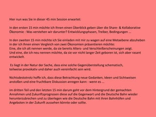 Hier nun was Sie in dieser 45 min Session erwartet:
In den ersten 15 min möchte ich Ihnen einen Überblick geben über die Share- & Kollaborative
Ökonomie : Was verstehen wir darunter? Entwicklungsphasen, Treiber, Bedingungen ...
In den zweiten 15 min möchte ich Sie einladen mit mir zu wagen auf eine Metaebene abzuheben
in der ich Ihnen einen Vergleich von zwei Ökonomien präsentieren möchte:
Eine, die ich alt nennen werde, da sie bereits Alters- und Verschleißerscheinungen zeigt.
Und eine, die ich neu nennen möchte, da sie vor nicht langer Zeit geboren ist, sich aber rasant
entwickelt.
Es liegt in der Natur der Sache, dass eine solche Gegenüberstellung schematisch,
teilweise provokativ und daher auch vereinfacht sein wird.
Nichtsdestotrotz hoffe ich, dass diese Betrachtung neue Gedanken, Ideen und Sichtweisen
anstoßen und eine fruchtbare Diskussion anregen kann - wenn es ...
im dritten Teil und den letzten 15 min darum geht vor dem Hintergrund der gemachten
Annahmen und Zukunftsprognosen diese auf die Gegenwart und die Deutsche Bahn wieder
herunterzubrechen und zu überlegen wie die Deutsche Bahn mit ihren Bahnhöfen und
Angeboten in der Zukunft aussehen könnte oder sollte.
 