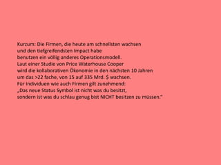 Kurzum: Die Firmen, die heute am schnellsten wachsen
und den tiefgreifendsten Impact habe
benutzen ein völlig anderes Operationsmodell.
Laut einer Studie von Price Waterhouse Cooper
wird die kollaborativen Ökonomie in den nächsten 10 Jahren
um das >22 fache, von 15 auf 335 Mrd. $ wachsen.
Für Individuen wie auch Firmen gilt zunehmend:
„Das neue Status Symbol ist nicht was du besitzt,
sondern ist was du schlau genug bist NICHT besitzen zu müssen.“
 