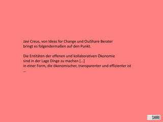 Javi Creus, von Ideas for Change und OuiShare Berater
bringt es folgendermaßen auf den Punkt.
Die Entitäten der offenen und kollaborativen Ökonomie
sind in der Lage Dinge zu machen […]
in einer Form, die ökonomischer, transparenter und effizienter ist
…
 
