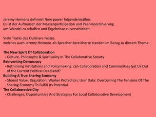 Jeremy Heimans definiert New power folgendermaßen:
Es ist der Aufmarsch der Massenpartizipation und Peer-Koordinierung
um Wandel zu schaffen und Ergebnisse zu verschieben.
Viele Tracks des OuiShare Festes,
welches auch Jeremy Heimans als Sprecher bereicherte standen im Bezug zu diesem Thema:
The New Spirit Of Collaboration
- Culture, Philosophy & Spirituality In The Collaborative Society
Reinventing Democracy
- Rethinking Institutions and Policymaking: can Collaboration and Communities Get Us Out
of the Current Political Dead-end?
Building A True Sharing Economy
- Shared Value, Regulation, Worker Protection, User Data: Overcoming The Tensions Of The
Sharing Economy To Fulfill Its Potential
The Collaborative City
- Challenges, Opportunities And Strategies For Local Collaborative Development
 