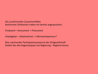 Das zunehmenden Zusammenfallen
bestimmter Dichtomien hatten wir bereits angesprochen:
Produzent – Konsument -> Prosument
Arbeitgeber – Arbeitnehmer -> Microentrepreneur?
Bzw. wachsender Partizipationsanspruch der Zivilgesellschaft
fordert das alte Gegensatzpaar von Regierung – Regierte heraus
 