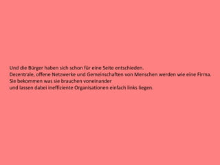 Und die Bürger haben sich schon für eine Seite entschieden.
Dezentrale, offene Netzwerke und Gemeinschaften von Menschen werden wie eine Firma.
Sie bekommen was sie brauchen voneinander
und lassen dabei ineffiziente Organisationen einfach links liegen.
 