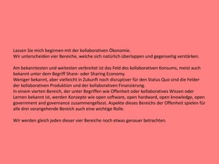 Lassen Sie mich beginnen mit der kollaborativen Ökonomie.
Wir unterscheiden vier Bereiche, welche sich natürlich überlappen und gegenseitig verstärken.
Am bekanntesten und weitesten verbreitet ist das Feld des kollaborativen Konsums, meist auch
bekannt unter dem Begriff Share- oder Sharing Economy.
Weniger bekannt, aber vielleicht in Zukunft noch disruptiver für den Status Quo sind die Felder
der kollaborativen Produktion und der kollaborativen Finanzierung.
In einem vierten Bereich, der unter Begriffen wie Offenheit oder kollaboratives Wissen oder
Lernen bekannt ist, werden Konzepte wie open software, open hardward, open knowledge, open
government and governance zusammengefasst. Aspekte dieses Bereichs der Offenheit spielen für
alle drei vorangehende Bereich auch eine wichtige Rolle.
Wir werden gleich jeden dieser vier Bereiche noch etwas genauer betrachten.
 