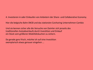 4. Investieren in oder Einkaufen von Anbietern der Share- und Collaborative Economy.
Hier die belgische Bahn SNCB und das stationäre Carsharing Unternehmen Cambio
Und sie kennen sicher alle die Versuche von Daimler sich jenseits des
traditionellen Autoabverkaufs durch Investition und Einkauf
ein Stück vom größeren Mobilitätskuchen zu sichern.
Da gerade ganz frisch, möchte ich auf eine Investition
exemplarisch etwas genauer eingehen ...
 