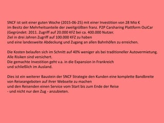 SNCF ist seit einer guten Woche (2015-06-25) mit einer Investition von 28 Mio €
im Besitz der Mehrheitsanteile der zweitgrößten franz. P2P Carsharing Plattform OuiCar
(Gegründet: 2011. Zugriff auf 20.000 KFZ bei ca. 400.000 Nutzer.
Ziel in drei Jahren Zugriff auf 100.000 KFZ zu haben
und eine landesweite Abdeckung und Zugang an allen Bahnhöfen zu erreichen.
Die Kosten belaufen sich im Schnitt auf 40% weniger als bei traditioneller Autovermietung.
Alle Risiken sind versichert.
Die gemachte Investition geht v.a. in die Expansion in Frankreich
und schließlich im Ausland.
Dies ist ein weiterer Baustein der SNCF Strategie den Kunden eine komplette Bandbreite
von Reiseangeboten auf ihrer Webseite zu machen
und den Reisenden einen Service vom Start bis zum Ende der Reise
- und nicht nur den Zug - anzubieten.
 