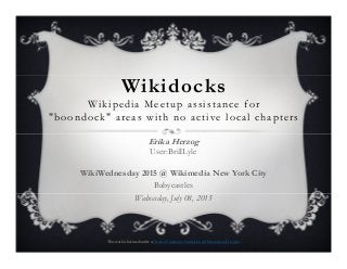 Wikidocks
Wikipedia Meetup assistance for
"boondock" areas with no active local chapters
Erika Herzog
User:BrillLyle
WikiWednesday 2015 @ Wikimedia New York City
Babycastles
Wednesday, July 08, 2015
This work is licensed under a Creative Commons Attribution 4.0 International License.
 