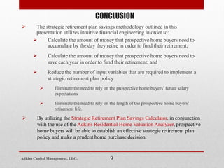  The strategic retirement plan savings methodology outlined in this
presentation utilizes intuitive financial engineering in order to:
 Calculate the amount of money that prospective home buyers need to
accumulate by the day they retire in order to fund their retirement;
 Calculate the amount of money that prospective home buyers need to
save each year in order to fund their retirement; and
 Reduce the number of input variables that are required to implement a
strategic retirement plan policy
 Eliminate the need to rely on the prospective home buyers’ future salary
expectations
 Eliminate the need to rely on the length of the prospective home buyers’
retirement life.
 By utilizing the Strategic Retirement Plan Savings Calculator, in conjunction
with the use of the Adkins Residential Home Valuation Analyzer, prospective
home buyers will be able to establish an effective strategic retirement plan
policy and make a prudent home purchase decision.
CONCLUSION
9Adkins Capital Management, LLC.
 