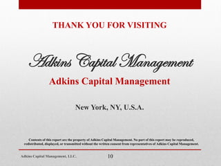 THANK YOU FOR VISITING
Adkins Capital Management
Adkins Capital Management
New York, NY, U.S.A.
Contents of this report are the property of Adkins Capital Management. No part of this report may be reproduced,
redistributed, displayed, or transmitted without the written consent from representatives of Adkins Capital Management.
10Adkins Capital Management, LLC.
 