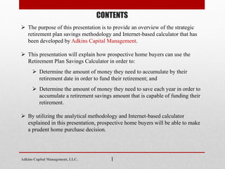 CONTENTS
 The purpose of this presentation is to provide an overview of the strategic
retirement plan savings methodology and Internet-based calculator that has
been developed by Adkins Capital Management.
 This presentation will explain how prospective home buyers can use the
Retirement Plan Savings Calculator in order to:
 Determine the amount of money they need to accumulate by their
retirement date in order to fund their retirement; and
 Determine the amount of money they need to save each year in order to
accumulate a retirement savings amount that is capable of funding their
retirement.
 By utilizing the analytical methodology and Internet-based calculator
explained in this presentation, prospective home buyers will be able to make
a prudent home purchase decision.
1Adkins Capital Management, LLC.
 