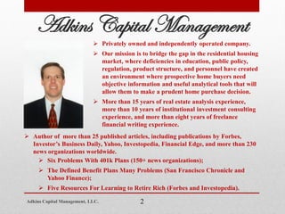 Adkins Capital Management
 Privately owned and independently operated company.
 Our mission is to bridge the gap in the residential housing
market, where deficiencies in education, public policy,
regulation, product structure, and personnel have created
an environment where prospective home buyers need
objective information and useful analytical tools that will
allow them to make a prudent home purchase decision.
 More than 15 years of real estate analysis experience,
more than 10 years of institutional investment consulting
experience, and more than eight years of freelance
financial writing experience.
Adkins Capital Management, LLC. 2
 Author of more than 25 published articles, including publications by Forbes,
Investor’s Business Daily, Yahoo, Investopedia, Financial Edge, and more than 230
news organizations worldwide.
 Six Problems With 401k Plans (150+ news organizations);
 The Defined Benefit Plans Many Problems (San Francisco Chronicle and
Yahoo Finance);
 Five Resources For Learning to Retire Rich (Forbes and Investopedia).
 