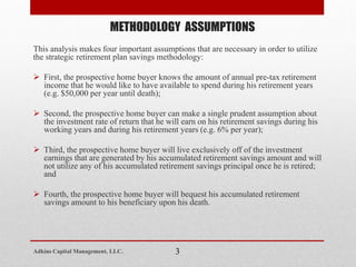 This analysis makes four important assumptions that are necessary in order to utilize
the strategic retirement plan savings methodology:
 First, the prospective home buyer knows the amount of annual pre-tax retirement
income that he would like to have available to spend during his retirement years
(e.g. $50,000 per year until death);
 Second, the prospective home buyer can make a single prudent assumption about
the investment rate of return that he will earn on his retirement savings during his
working years and during his retirement years (e.g. 6% per year);
 Third, the prospective home buyer will live exclusively off of the investment
earnings that are generated by his accumulated retirement savings amount and will
not utilize any of his accumulated retirement savings principal once he is retired;
and
 Fourth, the prospective home buyer will bequest his accumulated retirement
savings amount to his beneficiary upon his death.
METHODOLOGY ASSUMPTIONS
3Adkins Capital Management, LLC.
 